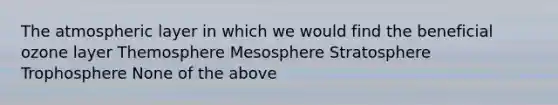 The atmospheric layer in which we would find the beneficial ozone layer Themosphere Mesosphere Stratosphere Trophosphere None of the above