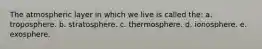 The atmospheric layer in which we live is called the: a. troposphere. b. stratosphere. c. thermosphere. d. ionosphere. e. exosphere.