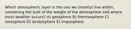 Which atmospheric layer is the one we (mostly) live within, containing the bulk of the weight of the atmosphere and where most weather occurs? A) geosphere B) thermosphere C) ionosphere D) stratosphere E) troposphere