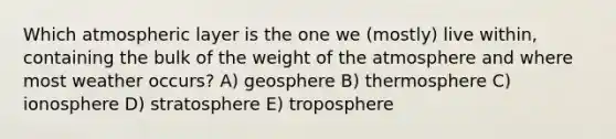 Which atmospheric layer is the one we (mostly) live within, containing the bulk of the weight of the atmosphere and where most weather occurs? A) geosphere B) thermosphere C) ionosphere D) stratosphere E) troposphere