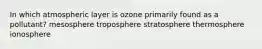 In which atmospheric layer is ozone primarily found as a pollutant? mesosphere troposphere stratosphere thermosphere ionosphere