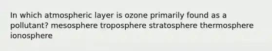 In which atmospheric layer is ozone primarily found as a pollutant? mesosphere troposphere stratosphere thermosphere ionosphere