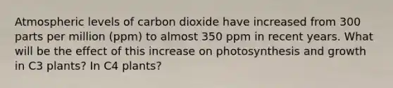 Atmospheric levels of carbon dioxide have increased from 300 parts per million (ppm) to almost 350 ppm in recent years. What will be the effect of this increase on photosynthesis and growth in C3 plants? In C4 plants?