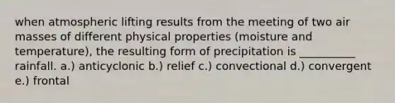 when atmospheric lifting results from the meeting of two <a href='https://www.questionai.com/knowledge/kxxue2ni5z-air-masses' class='anchor-knowledge'>air masses</a> of different physical properties (moisture and temperature), the resulting form of precipitation is __________ rainfall. a.) anticyclonic b.) relief c.) convectional d.) convergent e.) frontal