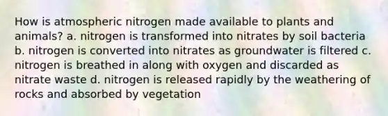 How is atmospheric nitrogen made available to plants and animals? a. nitrogen is transformed into nitrates by soil bacteria b. nitrogen is converted into nitrates as groundwater is filtered c. nitrogen is breathed in along with oxygen and discarded as nitrate waste d. nitrogen is released rapidly by the weathering of rocks and absorbed by vegetation