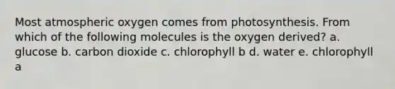 Most atmospheric oxygen comes from photosynthesis. From which of the following molecules is the oxygen derived? a. glucose b. carbon dioxide c. chlorophyll b d. water e. chlorophyll a