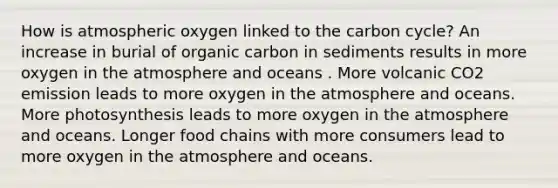 How is atmospheric oxygen linked to <a href='https://www.questionai.com/knowledge/kMvxsmmBPd-the-carbon-cycle' class='anchor-knowledge'>the carbon cycle</a>? An increase in burial of organic carbon in sediments results in more oxygen in the atmosphere and oceans . More volcanic CO2 emission leads to more oxygen in the atmosphere and oceans. More photosynthesis leads to more oxygen in the atmosphere and oceans. Longer food chains with more consumers lead to more oxygen in the atmosphere and oceans.