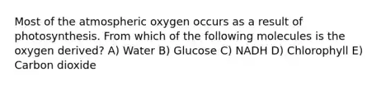 Most of the atmospheric oxygen occurs as a result of photosynthesis. From which of the following molecules is the oxygen derived? A) Water B) Glucose C) NADH D) Chlorophyll E) Carbon dioxide