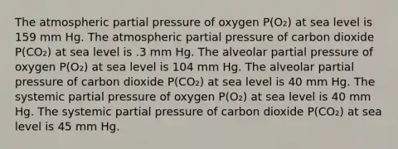 The atmospheric partial pressure of oxygen P(O₂) at sea level is 159 mm Hg. The atmospheric partial pressure of carbon dioxide P(CO₂) at sea level is .3 mm Hg. The alveolar partial pressure of oxygen P(O₂) at sea level is 104 mm Hg. The alveolar partial pressure of carbon dioxide P(CO₂) at sea level is 40 mm Hg. The systemic partial pressure of oxygen P(O₂) at sea level is 40 mm Hg. The systemic partial pressure of carbon dioxide P(CO₂) at sea level is 45 mm Hg.