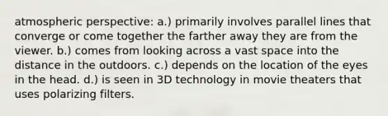 atmospheric perspective: a.) primarily involves parallel lines that converge or come together the farther away they are from the viewer. b.) comes from looking across a vast space into the distance in the outdoors. c.) depends on the location of the eyes in the head. d.) is seen in 3D technology in movie theaters that uses polarizing filters.