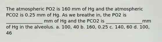 The atmospheric PO2 is 160 mm of Hg and the atmospheric PCO2 is 0.25 mm of Hg. As we breathe in, the PO2 is ________________ mm of Hg and the PCO2 is ________________mm of Hg in the alveolus. a. 100, 40 b. 160, 0.25 c. 140, 60 d. 100, 46