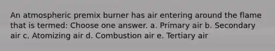 An atmospheric premix burner has air entering around the flame that is termed: Choose one answer. a. Primary air b. Secondary air c. Atomizing air d. Combustion air e. Tertiary air