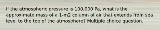 If the atmospheric pressure is 100,000 Pa, what is the approximate mass of a 1-m2 column of air that extends from sea level to the top of the atmosphere? Multiple choice question.