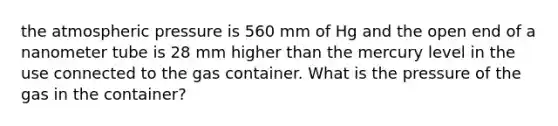 the atmospheric pressure is 560 mm of Hg and the open end of a nanometer tube is 28 mm higher than the mercury level in the use connected to the gas container. What is the pressure of the gas in the container?