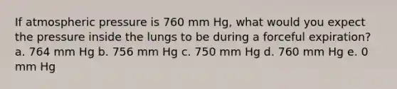 If atmospheric pressure is 760 mm Hg, what would you expect the pressure inside the lungs to be during a forceful expiration?​ a. 764 mm Hg​ b. ​756 mm Hg c. ​750 mm Hg d. ​760 mm Hg e. ​0 mm Hg