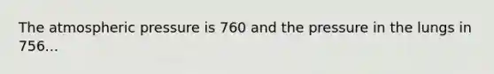 The atmospheric pressure is 760 and the pressure in the lungs in 756...