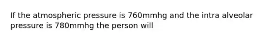 If the atmospheric pressure is 760mmhg and the intra alveolar pressure is 780mmhg the person will