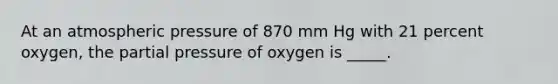 At an atmospheric pressure of 870 mm Hg with 21 percent oxygen, the partial pressure of oxygen is _____.