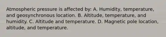 Atmospheric pressure is affected by: A. Humidity, temperature, and geosynchronous location. B. Altitude, temperature, and humidity. C. Altitude and temperature. D. Magnetic pole location, altitude, and temperature.