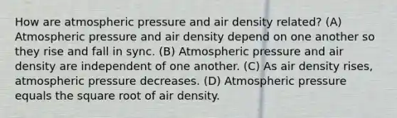 How are atmospheric pressure and air density related? (A) Atmospheric pressure and air density depend on one another so they rise and fall in sync. (B) Atmospheric pressure and air density are independent of one another. (C) As air density rises, atmospheric pressure decreases. (D) Atmospheric pressure equals the square root of air density.