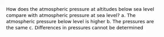 How does the atmospheric pressure at altitudes below sea level compare with atmospheric pressure at sea level? a. The atmospheric pressure below level is higher b. The pressures are the same c. Differences in pressures cannot be determined