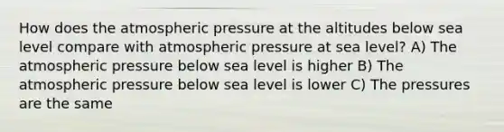 How does the atmospheric pressure at the altitudes below sea level compare with atmospheric pressure at sea level? A) The atmospheric pressure below sea level is higher B) The atmospheric pressure below sea level is lower C) The pressures are the same