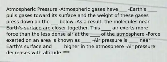 Atmospheric Pressure -Atmospheric gases have ___ -Earth's ____ pulls gases toward its surface and the weight of these gases press down on the ___ below -As a result, the molecules near Earth's surface are closer together. This ____ air exerts more force than the less dense air at the ____ of the atmosphere -Force exerted on an area is known as ____ -Air pressure is ____ near Earth's surface and ____ higher in the atmosphere -Air pressure decreases with altitude ***