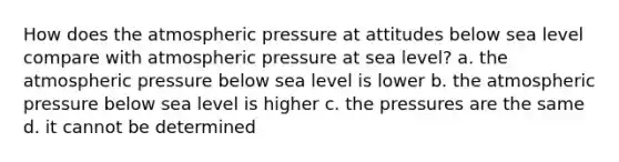 How does the atmospheric pressure at attitudes below sea level compare with atmospheric pressure at sea level? a. the atmospheric pressure below sea level is lower b. the atmospheric pressure below sea level is higher c. the pressures are the same d. it cannot be determined