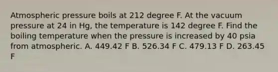 Atmospheric pressure boils at 212 degree F. At the vacuum pressure at 24 in Hg, the temperature is 142 degree F. Find the boiling temperature when the pressure is increased by 40 psia from atmospheric. A. 449.42 F B. 526.34 F C. 479.13 F D. 263.45 F