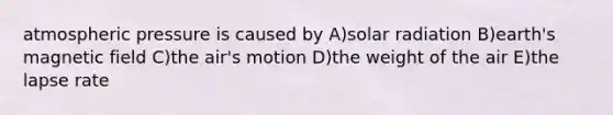atmospheric pressure is caused by A)solar radiation B)earth's magnetic field C)the air's motion D)the weight of the air E)the lapse rate