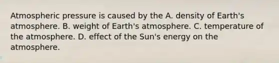 Atmospheric pressure is caused by the A. density of Earth's atmosphere. B. weight of Earth's atmosphere. C. temperature of the atmosphere. D. effect of the Sun's energy on the atmosphere.