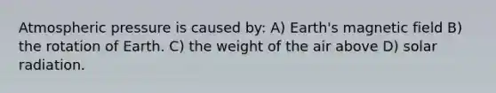 Atmospheric pressure is caused by: A) Earth's magnetic field B) the rotation of Earth. C) the weight of the air above D) <a href='https://www.questionai.com/knowledge/kr1ksgm4Kk-solar-radiation' class='anchor-knowledge'>solar radiation</a>.