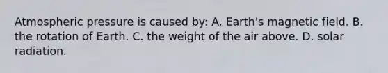 Atmospheric pressure is caused by: A. Earth's magnetic field. B. the rotation of Earth. C. the weight of the air above. D. solar radiation.