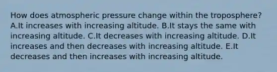 How does atmospheric pressure change within the troposphere? A.It increases with increasing altitude. B.It stays the same with increasing altitude. C.It decreases with increasing altitude. D.It increases and then decreases with increasing altitude. E.It decreases and then increases with increasing altitude.