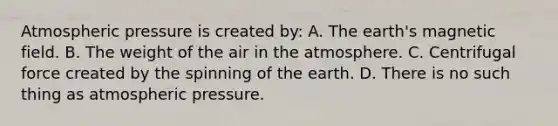 Atmospheric pressure is created by: A. The earth's magnetic field. B. The weight of the air in the atmosphere. C. Centrifugal force created by the spinning of the earth. D. There is no such thing as atmospheric pressure.