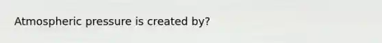 Atmospheric pressure is created by?