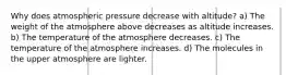 Why does atmospheric pressure decrease with altitude? a) The weight of the atmosphere above decreases as altitude increases. b) The temperature of the atmosphere decreases. c) The temperature of the atmosphere increases. d) The molecules in the upper atmosphere are lighter.