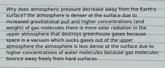 Why does atmospheric pressure decrease away from the Earth's surface? the atmosphere is denser at the surface due to increased gravitational pull and higher concentrations (and weight) of gas molecules there is more <a href='https://www.questionai.com/knowledge/kr1ksgm4Kk-solar-radiation' class='anchor-knowledge'>solar radiation</a> in the upper atmosphere that destroys greenhouse gases because space is a vacuum which sucks gases out of the upper atmosphere the atmosphere is less dense at the surface due to higher concentrations of water molecules because gas molecules bounce away freely from hard surfaces