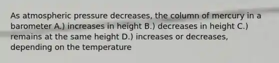 As atmospheric pressure decreases, the column of mercury in a barometer A.) increases in height B.) decreases in height C.) remains at the same height D.) increases or decreases, depending on the temperature