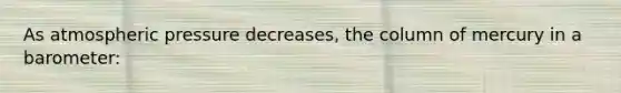 As atmospheric pressure decreases, the column of mercury in a barometer: