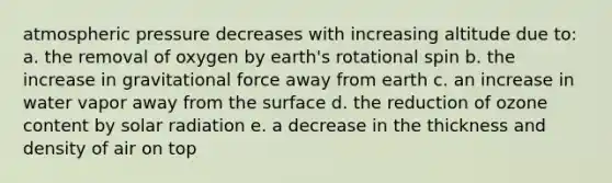 atmospheric pressure decreases with increasing altitude due to: a. the removal of oxygen by earth's rotational spin b. the increase in gravitational force away from earth c. an increase in water vapor away from the surface d. the reduction of ozone content by solar radiation e. a decrease in the thickness and density of air on top