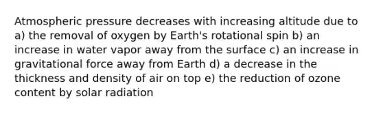 Atmospheric pressure decreases with increasing altitude due to a) the removal of oxygen by Earth's rotational spin b) an increase in water vapor away from the surface c) an increase in gravitational force away from Earth d) a decrease in the thickness and density of air on top e) the reduction of ozone content by solar radiation