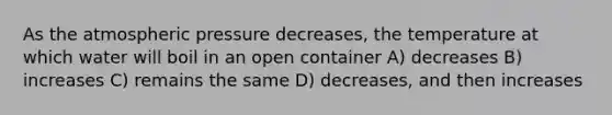 As the atmospheric pressure decreases, the temperature at which water will boil in an open container A) decreases B) increases C) remains the same D) decreases, and then increases