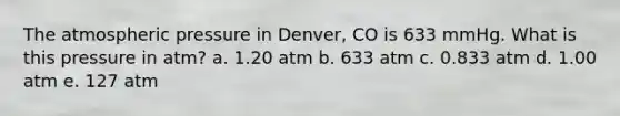 The atmospheric pressure in Denver, CO is 633 mmHg. What is this pressure in atm? a. 1.20 atm b. 633 atm c. 0.833 atm d. 1.00 atm e. 127 atm