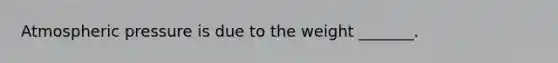 Atmospheric pressure is due to the weight _______.