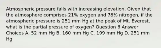 Atmospheric pressure falls with increasing elevation. Given that the atmosphere comprises 21% oxygen and 78% nitrogen, if the atmospheric pressure is 251 mm Hg at the peak of Mt. Everest, what is the partial pressure of oxygen? Question 6 Answer Choices A. 52 mm Hg B. 160 mm Hg C. 199 mm Hg D. 251 mm Hg