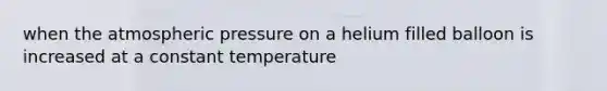 when the atmospheric pressure on a helium filled balloon is increased at a constant temperature