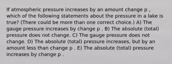 If atmospheric pressure increases by an amount change p , which of the following statements about the pressure in a lake is true? (There could be more than one correct choice.) A) The gauge pressure increases by change p . B) The absolute (total) pressure does not change. C) The gauge pressure does not change. D) The absolute (total) pressure increases, but by an amount less than change p . E) The absolute (total) pressure increases by change p .