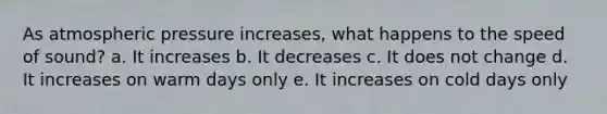 As atmospheric pressure increases, what happens to the speed of sound? a. It increases b. It decreases c. It does not change d. It increases on warm days only e. It increases on cold days only