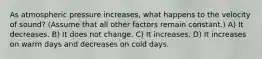 As atmospheric pressure increases, what happens to the velocity of sound? (Assume that all other factors remain constant.) A) It decreases. B) It does not change. C) It increases. D) It increases on warm days and decreases on cold days.